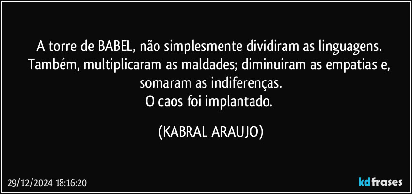 A torre de BABEL, não simplesmente dividiram as linguagens. Também, multiplicaram as maldades; diminuiram as empatias e, somaram as indiferenças.
O caos foi implantado. (KABRAL ARAUJO)