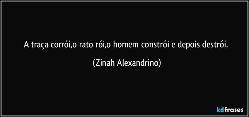 A traça corrói,o rato rói,o homem constrói e depois destrói. (Zinah Alexandrino)