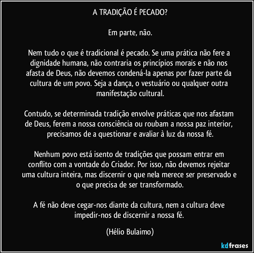 A TRADIÇÃO É PECADO?

Em parte, não.

Nem tudo o que é tradicional é pecado. Se uma prática não fere a dignidade humana, não contraria os princípios morais e não nos afasta de Deus, não devemos condená-la apenas por fazer parte da cultura de um povo. Seja a dança, o vestuário ou qualquer outra manifestação cultural.

Contudo, se determinada tradição envolve práticas que nos afastam de Deus, ferem a nossa consciência ou roubam a nossa paz interior, precisamos de a questionar e avaliar à luz da nossa fé.

Nenhum povo está isento de tradições que possam entrar em conflito com a vontade do Criador. Por isso, não devemos rejeitar uma cultura inteira, mas discernir o que nela merece ser preservado e o que precisa de ser transformado.

A fé não deve cegar-nos diante da cultura, nem a cultura deve impedir-nos de discernir a nossa fé. (Hélio Bulaimo)