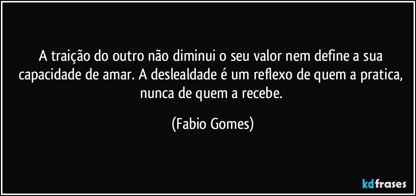 A traição do outro não diminui o seu valor nem define a sua capacidade de amar. A deslealdade é um reflexo de quem a pratica, nunca de quem a recebe. (Fabio Gomes)