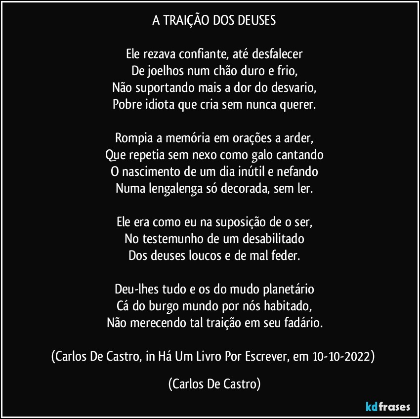 A TRAIÇÃO DOS DEUSES

Ele rezava confiante, até desfalecer
De joelhos num chão duro e frio,
Não suportando mais a dor do desvario,
Pobre idiota que cria sem nunca querer.

Rompia a memória em orações a arder,
Que repetia sem nexo como galo cantando
O nascimento de um dia inútil e nefando
Numa lengalenga só decorada, sem ler.

Ele era como eu na suposição de o ser,
No testemunho de um desabilitado
Dos deuses loucos e de mal feder.

Deu-lhes tudo e os do mudo planetário
Cá do burgo mundo por nós habitado,
Não merecendo tal traição em seu fadário.

(Carlos De Castro, in Há Um Livro Por Escrever, em 10-10-2022) (Carlos De Castro)