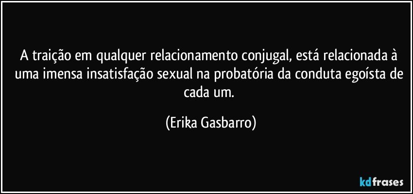 A traição em qualquer relacionamento conjugal, está relacionada à uma imensa insatisfação sexual na probatória da conduta egoísta de cada um. (Erika Gasbarro)