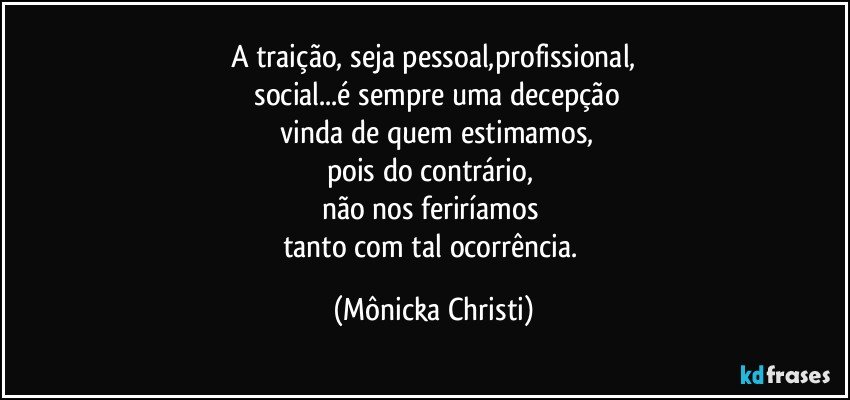 A traição, seja pessoal,profissional,
 social...é sempre uma decepção
 vinda de quem estimamos,
pois do contrário, 
não nos feriríamos 
tanto com tal ocorrência. (Mônicka Christi)