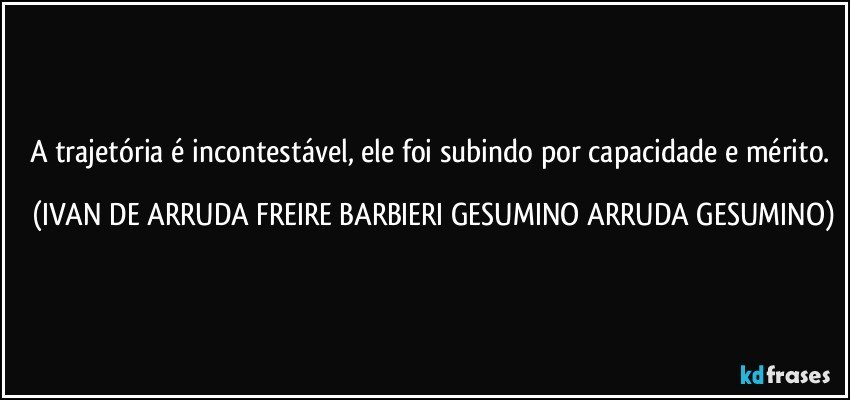 A trajetória é incontestável, ele foi subindo por capacidade e mérito. (IVAN DE ARRUDA FREIRE BARBIERI GESUMINO ARRUDA GESUMINO)