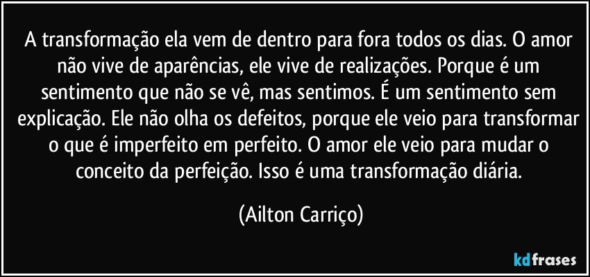 A transformação ela vem de dentro para fora todos os dias. O amor não vive de aparências, ele vive de realizações. Porque é um sentimento que não se vê, mas sentimos. É um sentimento sem explicação. Ele não olha os defeitos, porque ele veio para transformar o que é imperfeito em perfeito. O amor ele veio para mudar o conceito da perfeição. Isso é uma transformação diária. (Ailton Carriço)