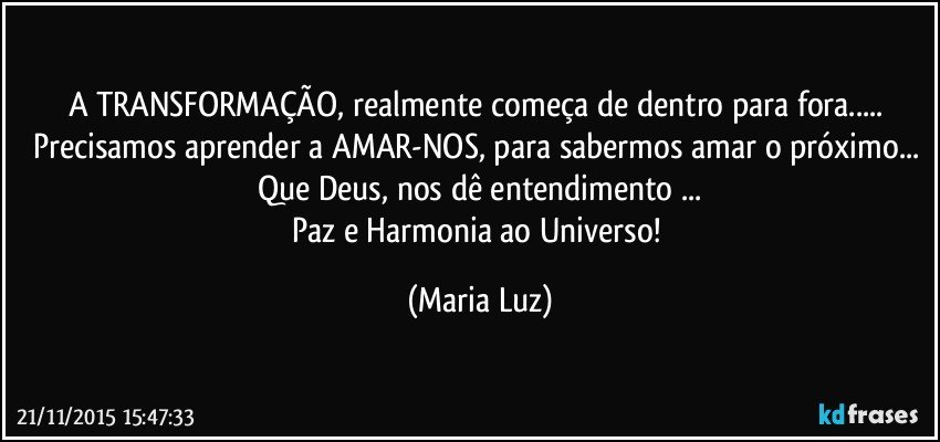 A TRANSFORMAÇÃO,  realmente começa de dentro para fora... Precisamos aprender a AMAR-NOS, para sabermos amar o próximo... Que Deus,  nos dê entendimento ...
Paz e Harmonia ao Universo! (Maria Luz)