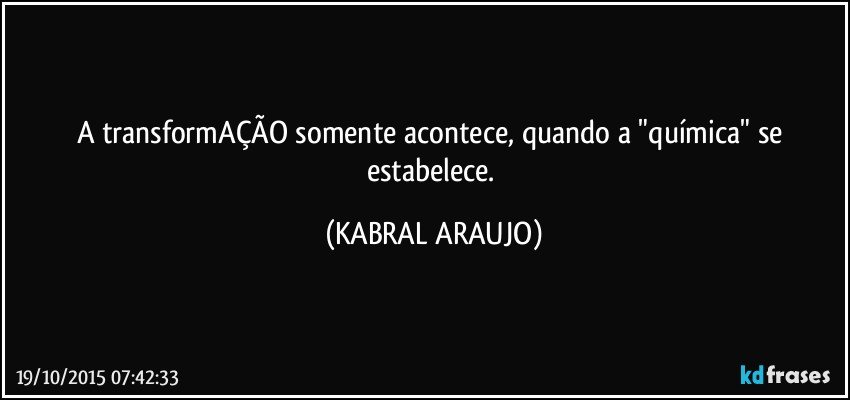 A transformAÇÃO somente acontece, quando a "química" se estabelece. (KABRAL ARAUJO)