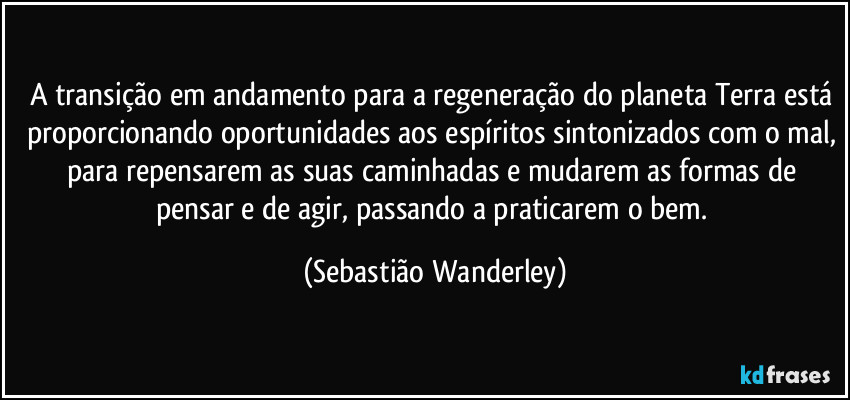 A transição em andamento para a regeneração do planeta Terra está proporcionando oportunidades aos espíritos sintonizados com o mal, para repensarem as suas caminhadas e mudarem as formas de pensar e de agir, passando a praticarem o bem. (Sebastião Wanderley)