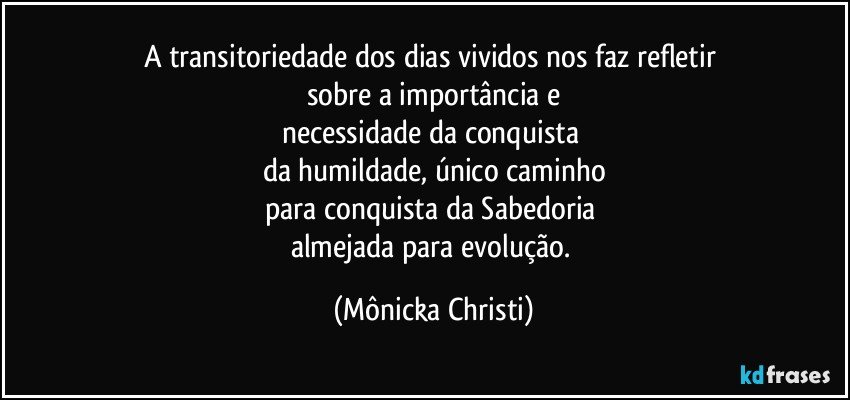 A transitoriedade dos dias vividos nos faz refletir 
sobre a importância e
necessidade da conquista 
da humildade, único caminho
para conquista da Sabedoria 
almejada para evolução. (Mônicka Christi)