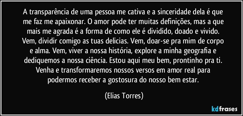 A transparência de uma pessoa me cativa e a sinceridade dela é que me faz me apaixonar. O amor pode ter muitas definições, mas a que mais me agrada é a forma de como ele é dividido, doado e vivido. Vem, dividir comigo as tuas delicias. Vem, doar-se pra mim de corpo e alma. Vem, viver a nossa história, explore a minha geografia e dediquemos a nossa ciência. Estou aqui meu bem, prontinho pra ti. Venha e transformaremos nossos versos em amor real para podermos receber a gostosura do nosso bem estar. (Elias Torres)