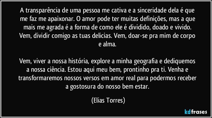 A transparência de uma pessoa me cativa e a sinceridade dela é que me faz me apaixonar. O amor pode ter muitas definições, mas a que mais me agrada é a forma de como ele é dividido, doado e vivido. Vem, dividir comigo as tuas delicias. Vem, doar-se pra mim de corpo e alma. 

Vem, viver a nossa história, explore a minha geografia e dediquemos a nossa ciência. Estou aqui meu bem, prontinho pra ti. Venha e transformaremos nossos versos em amor real para podermos receber a gostosura do nosso bem estar. (Elias Torres)