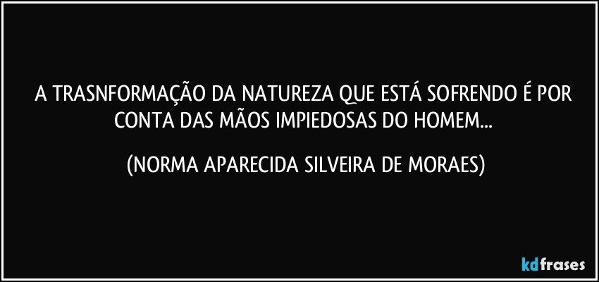 A TRASNFORMAÇÃO DA NATUREZA QUE ESTÁ SOFRENDO É POR CONTA DAS MÃOS IMPIEDOSAS DO HOMEM... (NORMA APARECIDA SILVEIRA DE MORAES)