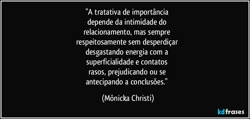 "A tratativa de importância 
depende  da intimidade do 
relacionamento, mas sempre 
respeitosamente sem desperdiçar 
desgastando energia com a 
superficialidade e contatos 
rasos, prejudicando ou se 
antecipando a conclusões." (Mônicka Christi)