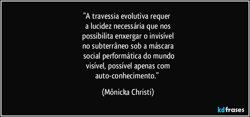 "A travessia evolutiva requer 
a lucidez necessária que nos
 possibilita enxergar o invisível 
no subterrâneo sob a máscara
 social performática do mundo
 visível, possível apenas com 
auto-conhecimento." (Mônicka Christi)