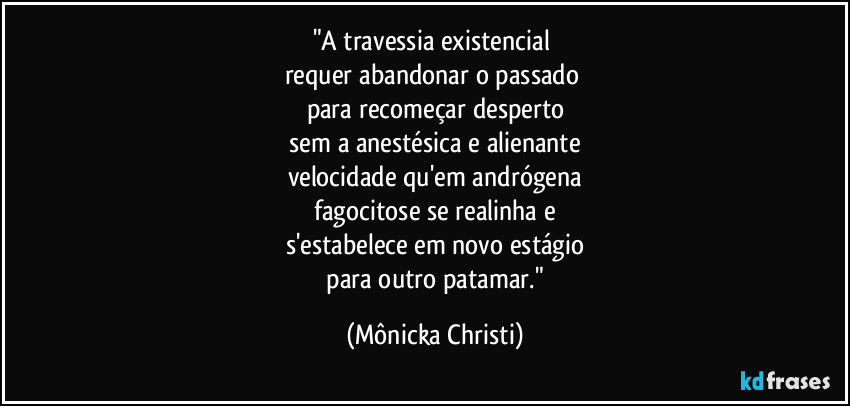 "A travessia existencial 
requer abandonar o passado 
para recomeçar desperto
 sem a anestésica e alienante 
velocidade qu'em andrógena
 fagocitose se realinha e 
s'estabelece em novo estágio
 para outro patamar." (Mônicka Christi)