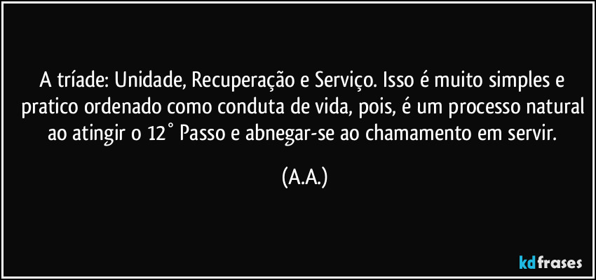A tríade: Unidade, Recuperação e Serviço. Isso é muito simples e pratico ordenado como conduta de vida, pois, é um processo natural ao atingir o 12° Passo e abnegar-se ao chamamento em servir. (A.A.)