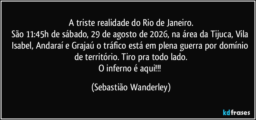 A triste realidade do Rio de Janeiro.
São 11:45h de sábado, 29 de agosto de 2026, na área da Tijuca, Vila Isabel, Andaraí e Grajaú o tráfico está em plena guerra por domínio de território. Tiro pra todo lado.
O inferno é aqui!!! (Sebastião Wanderley)