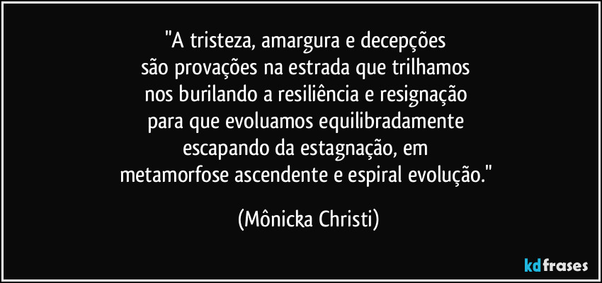 "A tristeza, amargura e decepções 
são provações na estrada que trilhamos 
nos burilando a resiliência e resignação 
para que evoluamos equilibradamente 
escapando da estagnação, em 
metamorfose ascendente e espiral evolução." (Mônicka Christi)