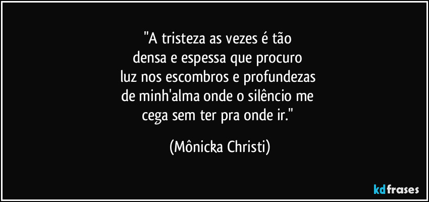 "A tristeza as vezes é tão 
densa e espessa que procuro 
luz nos escombros e profundezas 
de minh'alma onde o silêncio me 
cega sem ter pra onde ir." (Mônicka Christi)