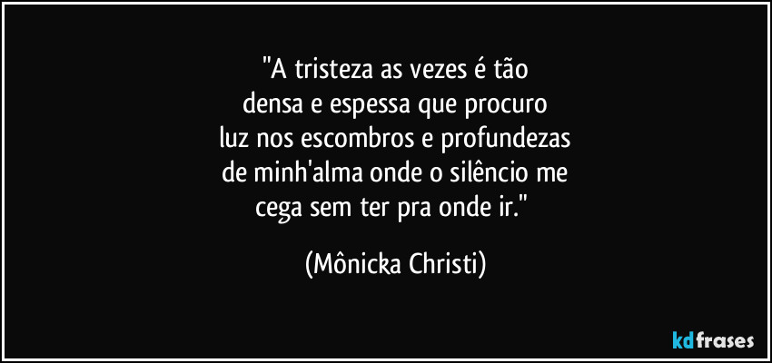 "A tristeza as vezes é tão
densa e espessa que procuro
luz nos escombros e profundezas
de minh'alma onde o silêncio me
cega sem ter pra onde ir." (Mônicka Christi)