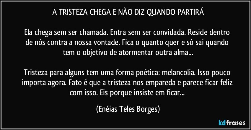 A TRISTEZA CHEGA E NÃO DIZ QUANDO PARTIRÁ

Ela chega sem ser chamada. Entra sem ser convidada. Reside dentro de nós contra a nossa vontade. Fica o quanto quer e só sai quando tem o objetivo de atormentar outra alma...

Tristeza para alguns tem uma forma poética: melancolia. Isso pouco importa agora. Fato é que a tristeza nos empareda e parece ficar feliz com isso. Eis porque insiste em ficar... (Enéias Teles Borges)