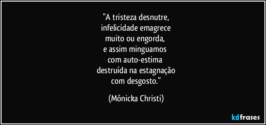 "A tristeza desnutre,
 infelicidade emagrece 
muito ou engorda, 
e assim minguamos 
com auto-estima 
destruída na estagnação
 com desgosto." (Mônicka Christi)