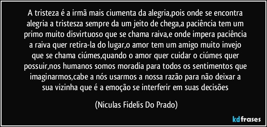 A tristeza é a irmã mais ciumenta da alegria,pois onde se encontra alegria a tristesza sempre da um jeito de chega,a paciência tem um primo muito disvirtuoso que se chama raiva,e onde impera paciência a raiva quer retira-la do lugar,o amor tem um amigo muito invejo que se chama ciúmes,quando o amor quer cuidar o ciúmes quer possuir,nos humanos somos moradia para todos os sentimentos que imaginarmos,cabe a nós usarmos a nossa razão para não deixar a sua vizinha que é a emoção se interferir em suas decisões (Niculas Fidelis Do Prado)