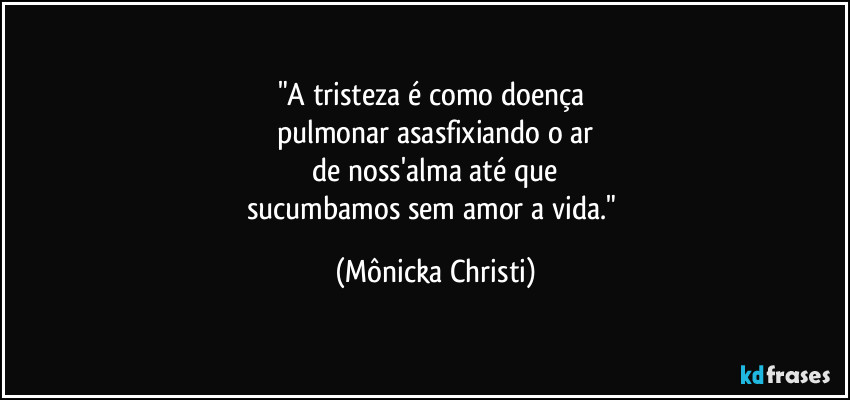 "A tristeza é como doença 
pulmonar asasfixiando o ar
 de noss'alma até que 
sucumbamos sem amor a vida." (Mônicka Christi)