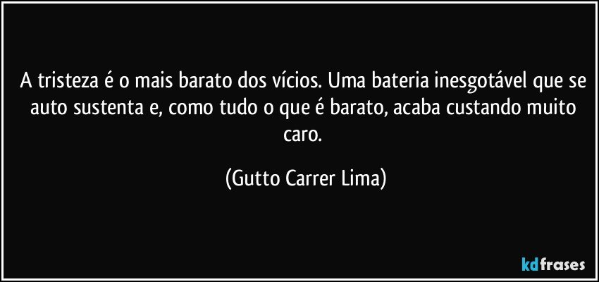 A tristeza é o mais barato dos vícios. Uma bateria inesgotável que se auto sustenta e, como tudo o que é barato, acaba custando muito caro. (Gutto Carrer Lima)