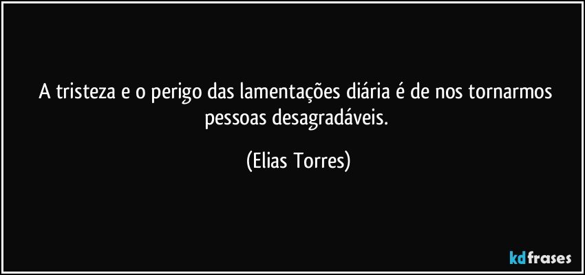 A tristeza e o perigo das lamentações diária é de nos tornarmos pessoas desagradáveis. (Elias Torres)