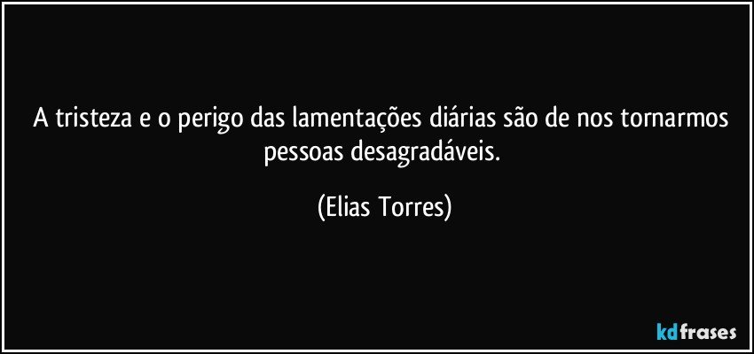 A tristeza e o perigo das lamentações diárias são de nos tornarmos pessoas desagradáveis. (Elias Torres)