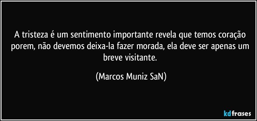 A tristeza é um sentimento importante revela que temos coração porem, não devemos deixa-la fazer morada, ela deve ser apenas um breve visitante. (Marcos Muniz SaN)