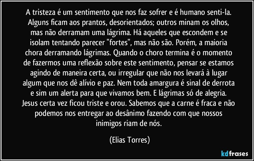 A tristeza é um sentimento que nos faz sofrer e é humano senti-la. Alguns ficam aos prantos, desorientados; outros minam os olhos, mas não derramam uma lágrima. Há aqueles que escondem e se isolam tentando parecer "fortes", mas não são. Porém, a maioria chora derramando lágrimas. Quando o choro termina é o momento de fazermos uma reflexão sobre este sentimento, pensar se estamos agindo de maneira certa, ou irregular que não nos levará à lugar algum que nos dê alívio e paz. Nem toda amargura é sinal de derrota e sim um alerta para que vivamos bem. E lágrimas só de alegria. Jesus certa vez ficou triste e orou. Sabemos que a carne é fraca e não podemos nos entregar ao desânimo fazendo com que nossos inimigos riam de nós. (Elias Torres)