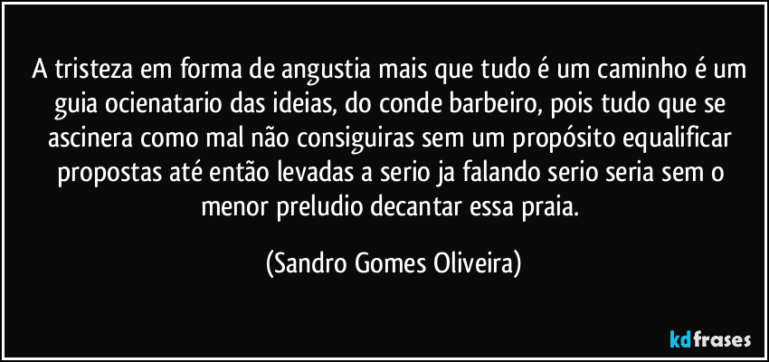 A tristeza em forma de angustia mais que tudo é um caminho é um guia ocienatario das ideias, do conde barbeiro, pois tudo que se ascinera como mal não consiguiras sem um propósito equalificar propostas até então levadas a serio ja falando serio seria sem o menor preludio decantar essa praia. (Sandro Gomes Oliveira)