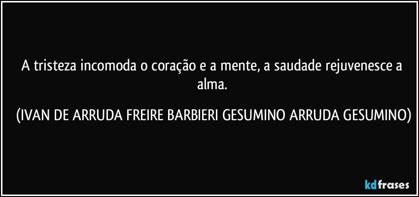 A tristeza incomoda o coração e a mente, a saudade rejuvenesce a alma. (IVAN DE ARRUDA FREIRE BARBIERI GESUMINO ARRUDA GESUMINO)