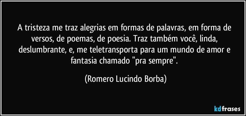 A tristeza me traz alegrias em formas de palavras, em forma de versos, de poemas, de poesia. Traz também você, linda, deslumbrante, e, me teletransporta para um mundo de amor e fantasia chamado "pra sempre". (Romero Lucindo Borba)