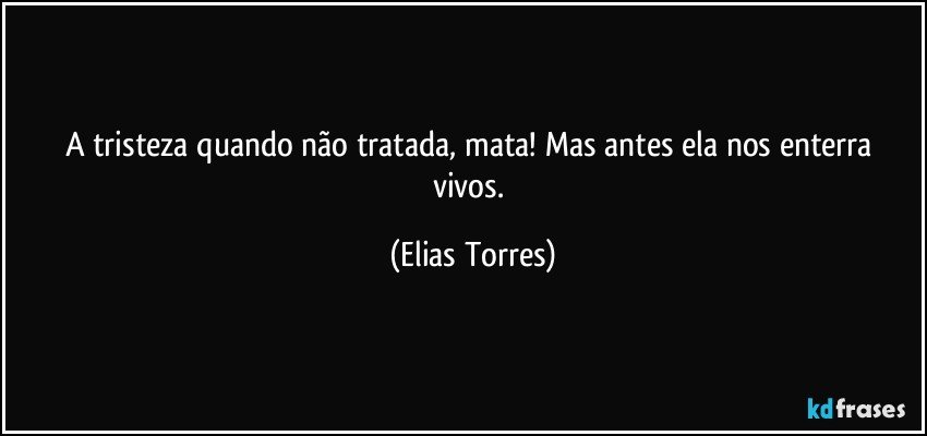 A tristeza quando não tratada, mata! Mas antes ela nos enterra vivos. (Elias Torres)