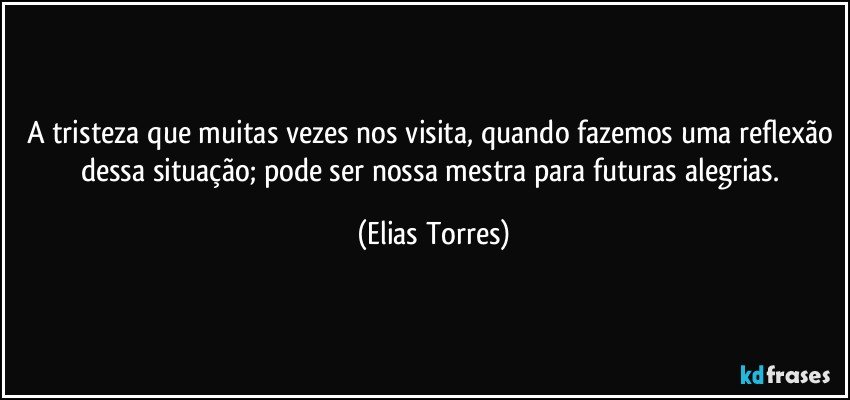 A tristeza que muitas vezes nos visita, quando fazemos uma reflexão dessa situação; pode ser nossa mestra para futuras alegrias. (Elias Torres)