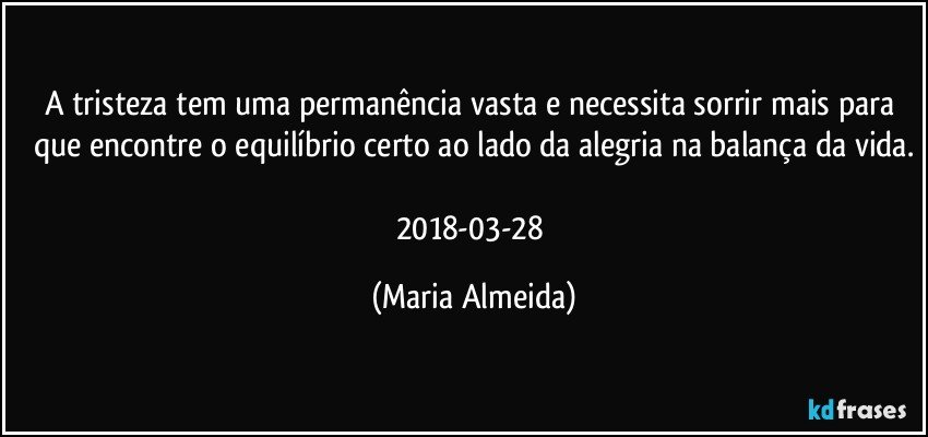 A tristeza tem uma permanência vasta e necessita sorrir mais para que encontre o equilíbrio certo ao lado da alegria na balança da vida.

2018-03-28 (Maria Almeida)