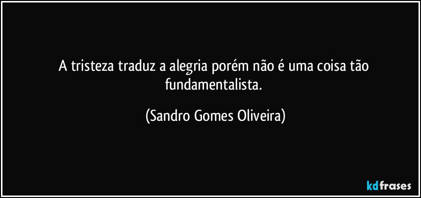 A tristeza traduz a alegria porém não é uma coisa tão fundamentalista. (Sandro Gomes Oliveira)