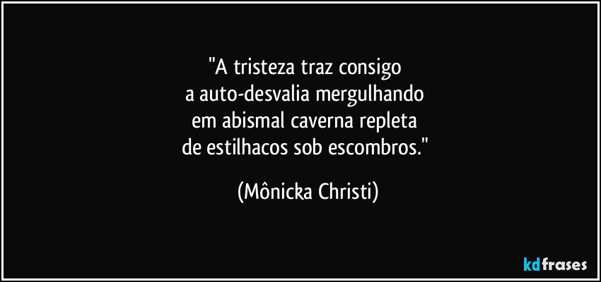 "A tristeza traz consigo
a auto-desvalia mergulhando
em abismal caverna repleta
de estilhacos sob escombros." (Mônicka Christi)