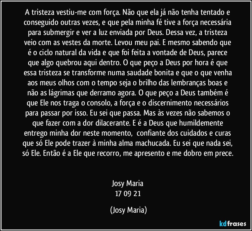 A tristeza vestiu-me com força. Não que ela já não tenha tentado e conseguido outras vezes, e que pela minha fé tive a força necessária para submergir e ver a luz enviada por Deus. Dessa vez, a tristeza veio com as vestes da morte. Levou meu pai. E mesmo sabendo que é o ciclo natural da vida e que foi feita a vontade de Deus, parece que algo quebrou aqui dentro. O que peço a Deus por hora é que essa tristeza se transforme numa saudade bonita e que o que venha aos meus olhos com o tempo seja o brilho das lembranças boas e não as lágrimas que derramo agora. O que peço a Deus também é que Ele nos traga o consolo, a força e o discernimento necessários para passar por isso. Eu sei que passa. Mas às vezes não sabemos o que fazer com a dor dilacerante. E é a Deus que humildemente entrego minha dor neste momento,  confiante dos cuidados e curas que só Ele pode trazer à minha alma machucada. Eu sei que nada sei, só Ele. Então é a Ele que recorro, me apresento e me dobro em prece. 

Josy Maria 
17/09/21 (Josy Maria)