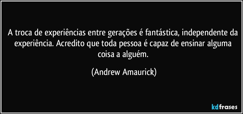 A troca de experiências entre gerações é fantástica, independente da experiência. Acredito que toda pessoa é capaz de ensinar alguma coisa a alguém. (Andrew Amaurick)