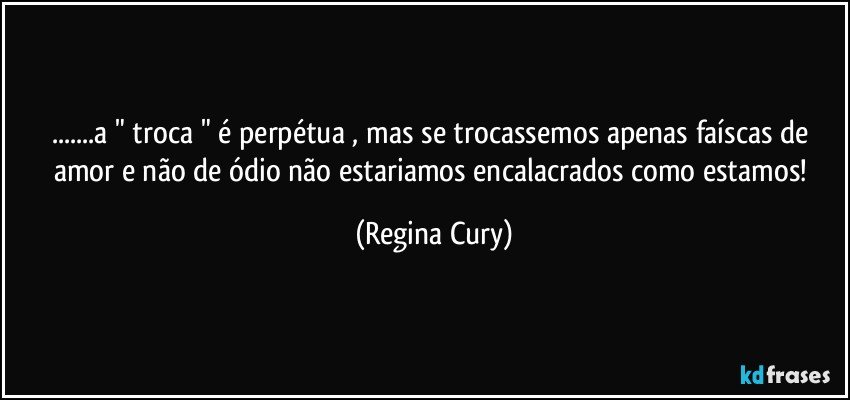 ...a " troca " é perpétua ,  mas se trocassemos apenas faíscas de amor e não de ódio não estariamos encalacrados como estamos! (Regina Cury)