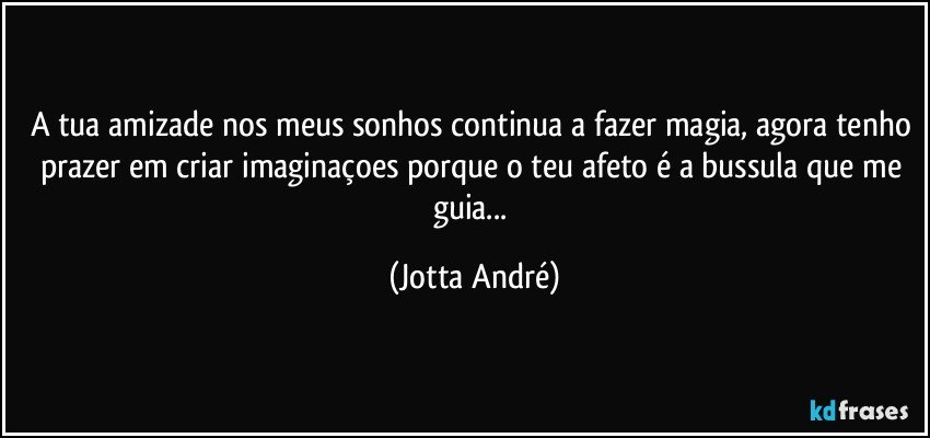 A tua amizade nos meus sonhos continua a fazer magia, agora tenho prazer em criar imaginaçoes porque o teu afeto é a bussula que me guia... (Jotta André)