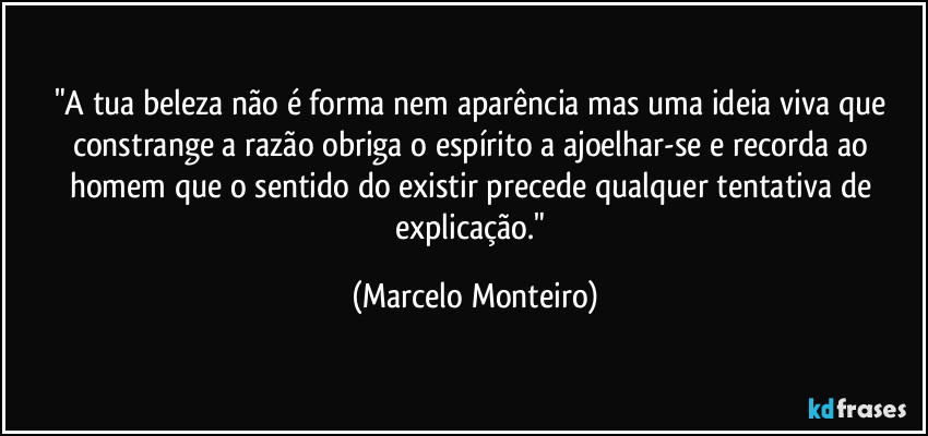 "A tua beleza não é forma nem aparência mas uma ideia viva que constrange a razão obriga o espírito a ajoelhar-se e recorda ao homem que o sentido do existir precede qualquer tentativa de explicação." (Marcelo Monteiro)