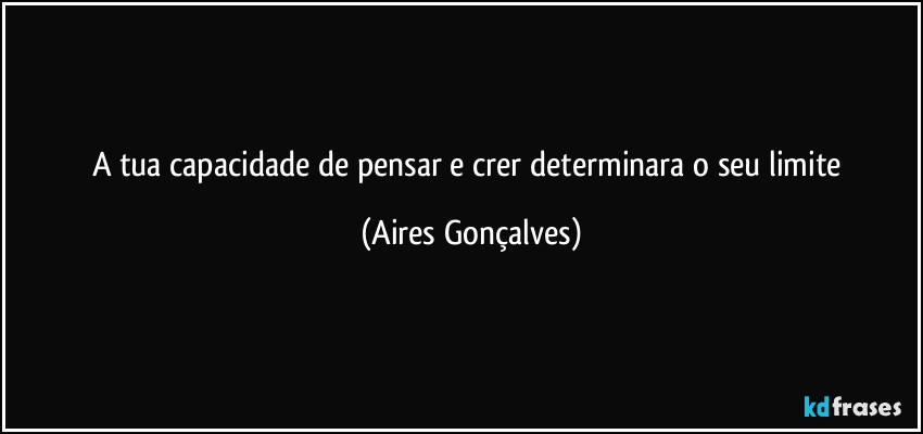 A tua capacidade de pensar e crer determinara o seu limite (Aires Gonçalves)