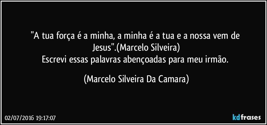 "A tua força é a minha, a minha é a tua e a nossa vem de Jesus".(Marcelo Silveira)
Escrevi essas palavras abençoadas para meu irmão. (Marcelo Silveira Da Camara)