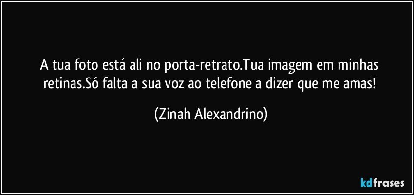 A tua foto está ali no porta-retrato.Tua imagem em minhas retinas.Só falta a sua voz ao telefone a dizer que me amas! (Zinah Alexandrino)