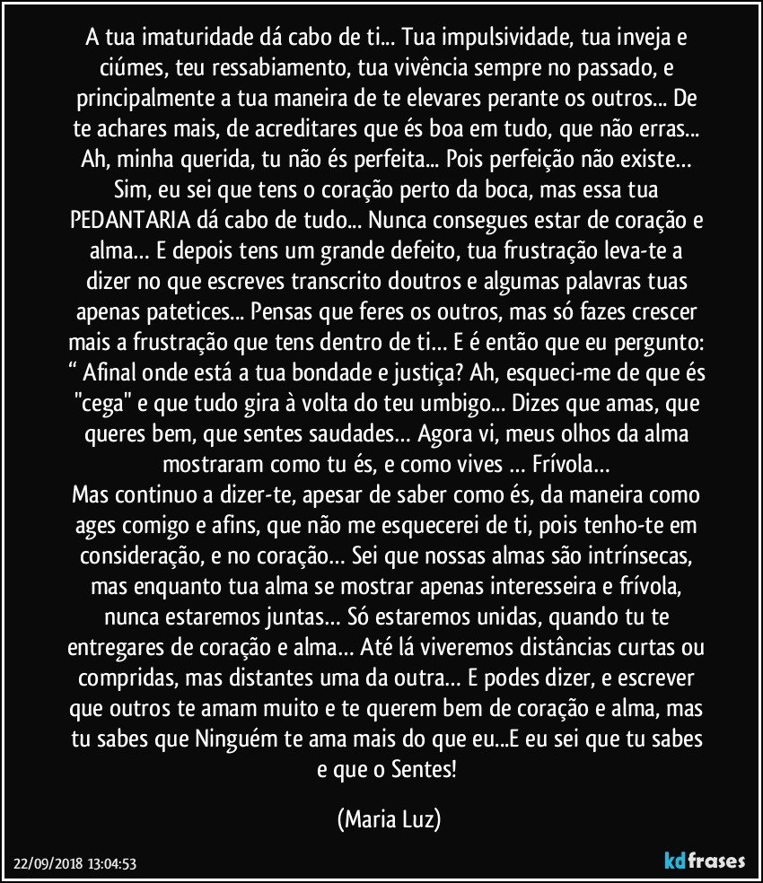 A tua imaturidade dá cabo de ti... Tua impulsividade, tua inveja e ciúmes, teu ressabiamento, tua vivência sempre no passado, e principalmente a tua maneira de te elevares perante os outros... De te achares mais, de acreditares que és boa em tudo, que não erras... Ah, minha querida, tu não és perfeita... Pois perfeição não existe… Sim, eu sei que tens o coração perto da boca, mas essa tua PEDANTARIA dá cabo de tudo... Nunca consegues estar de coração e alma… E depois tens um grande defeito, tua frustração leva-te a dizer no que escreves transcrito doutros e algumas palavras tuas apenas patetices... Pensas que feres os outros, mas só fazes crescer mais a frustração que tens dentro de ti… E é então que eu pergunto: “ Afinal onde está a tua bondade e justiça? Ah, esqueci-me de que és "cega" e que tudo gira à volta do teu umbigo... Dizes que amas, que queres bem, que sentes saudades… Agora vi, meus olhos da alma mostraram como tu és, e como vives … Frívola… 
Mas continuo a dizer-te, apesar de saber como és, da maneira como ages comigo e afins, que não me esquecerei de ti, pois tenho-te em consideração, e no coração… Sei que nossas almas são intrínsecas, mas enquanto tua alma se mostrar apenas interesseira e frívola, nunca estaremos juntas… Só estaremos unidas, quando tu te entregares de coração e alma… Até lá viveremos distâncias curtas ou compridas, mas distantes uma da outra… E podes dizer, e escrever que outros te amam muito e te querem bem de coração e alma, mas tu sabes que Ninguém te ama mais do que eu...E eu sei que tu sabes e que o Sentes! (Maria Luz)